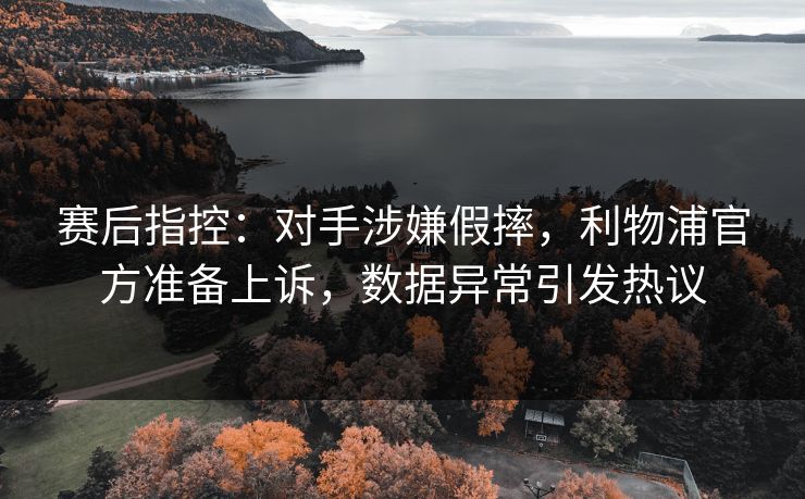 赛后指控：对手涉嫌假摔，利物浦官方准备上诉，数据异常引发热议