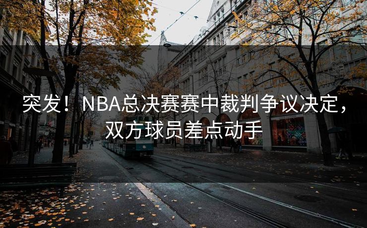 突发！NBA总决赛赛中裁判争议决定，双方球员差点动手