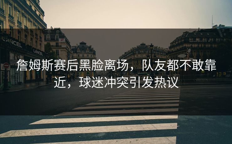 詹姆斯赛后黑脸离场,队友都不敢靠近,球迷冲突引发热议