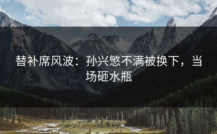 替补席风波：孙兴慜不满被换下，当场砸水瓶