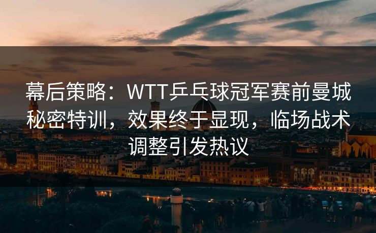 幕后策略：WTT乒乓球冠军赛前曼城秘密特训，效果终于显现，临场战术调整引发热议