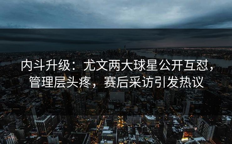 内斗升级:尤文两大球星公开互怼,管理层头疼,赛后采访引发热议