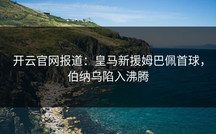 开云官网报道:皇马新援姆巴佩首球,伯纳乌陷入沸腾 第1张 开云官网报道:皇马新援姆巴佩首球,伯纳乌陷入沸腾 第1张