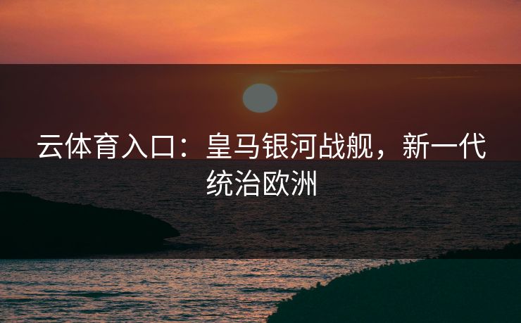 云体育入口：皇马银河战舰，新一代统治欧洲