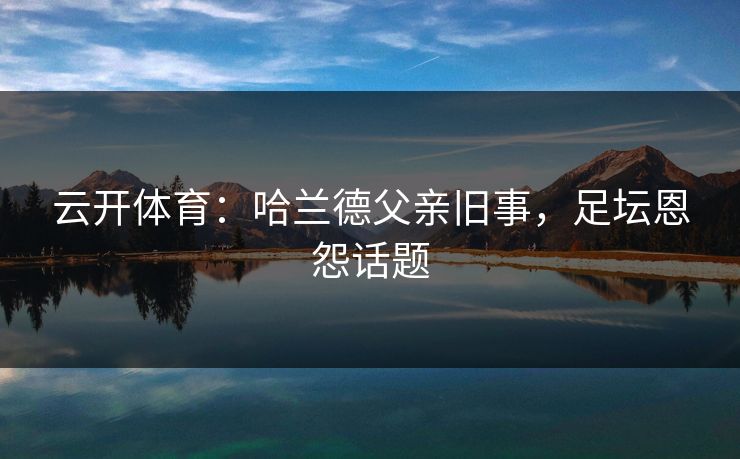 云开体育：哈兰德父亲旧事，足坛恩怨话题