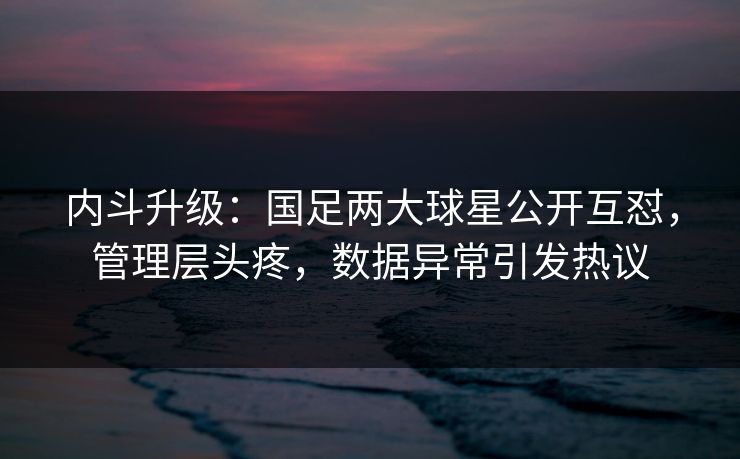 内斗升级:国足两大球星公开互怼,管理层头疼,数据异常引发热议 第1张 内斗升级:国足两大球星公开互怼,管理层头疼,数据异常引发热议 第1张