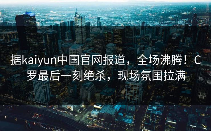 据kaiyun中国官网报道,全场沸腾!C罗最后一刻绝杀,现场氛围拉满