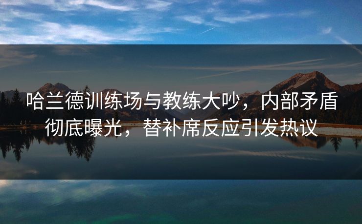 哈兰德训练场与教练大吵，内部矛盾彻底曝光，替补席反应引发热议  第1张