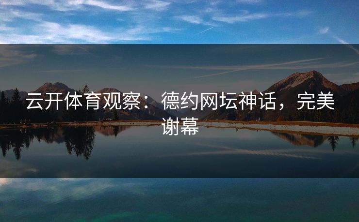 云开体育观察:德约网坛神话,完美谢幕 云开体育观察:德约网坛神话,完美谢幕