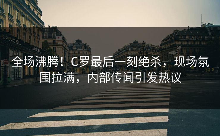 全场沸腾！C罗最后一刻绝杀，现场氛围拉满，内部传闻引发热议