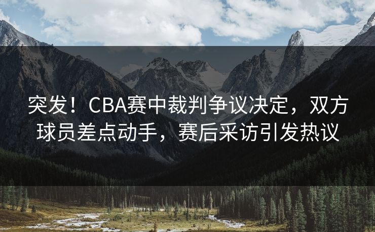 突发！CBA赛中裁判争议决定，双方球员差点动手，赛后采访引发热议