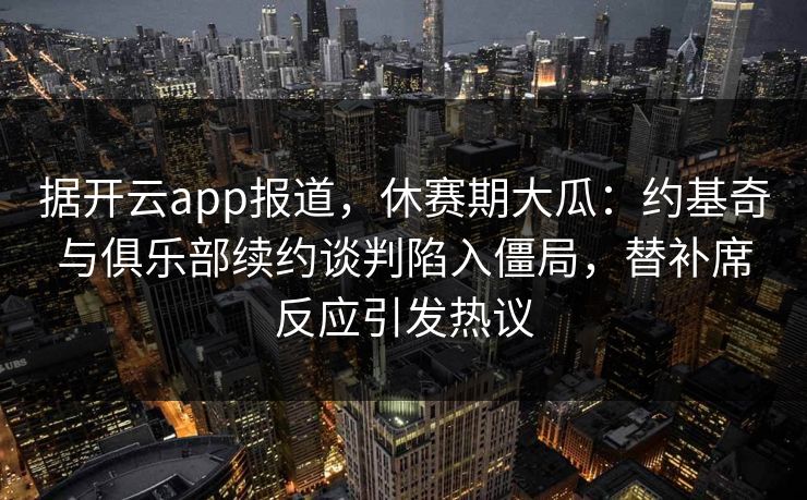 据开云app报道,休赛期大瓜:约基奇与俱乐部续约谈判陷入僵局,替补席反应引发热议