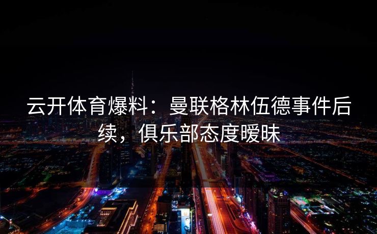 云开体育爆料：曼联格林伍德事件后续，俱乐部态度暧昧