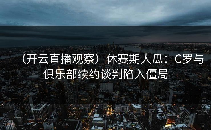 （开云直播观察）休赛期大瓜：C罗与俱乐部续约谈判陷入僵局