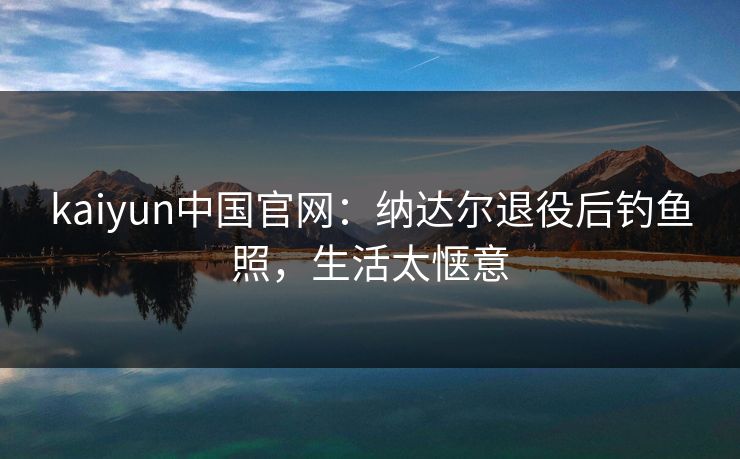 kaiyun中国官网:纳达尔退役后钓鱼照,生活太惬意