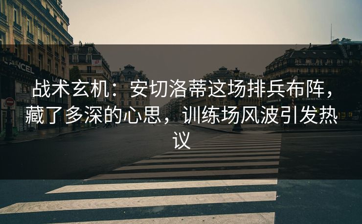 战术玄机：安切洛蒂这场排兵布阵，藏了多深的心思，训练场风波引发热议