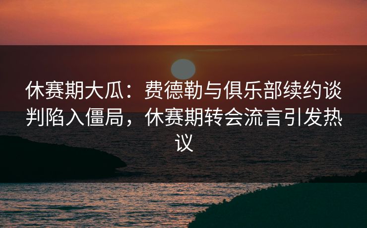 休赛期大瓜：费德勒与俱乐部续约谈判陷入僵局，休赛期转会流言引发热议