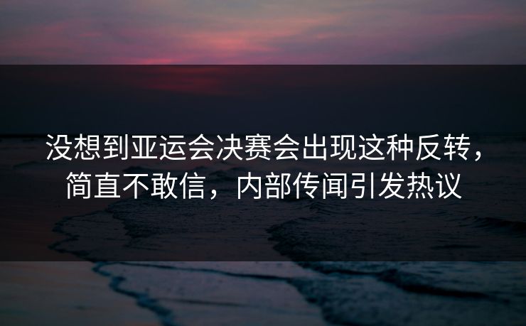 没想到亚运会决赛会出现这种反转，简直不敢信，内部传闻引发热议
