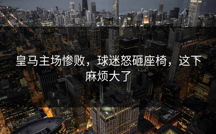 皇马主场惨败，球迷怒砸座椅，这下麻烦大了