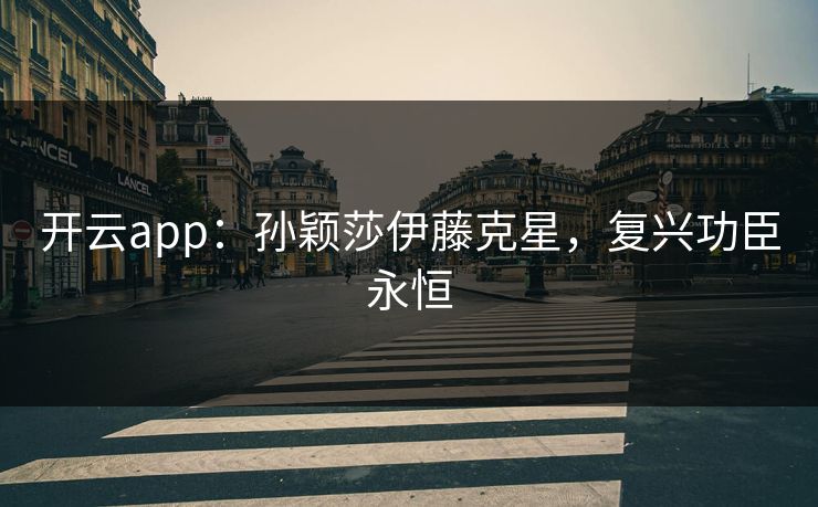 开云app:孙颖莎伊藤克星,复兴功臣永恒 开云app:孙颖莎伊藤克星,复兴功臣永恒