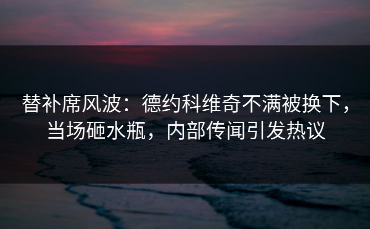 替补席风波：德约科维奇不满被换下，当场砸水瓶，内部传闻引发热议