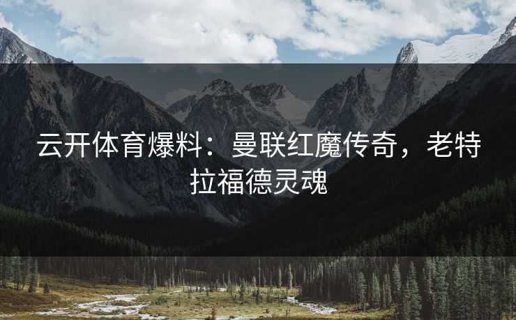 云开体育爆料：曼联红魔传奇，老特拉福德灵魂
