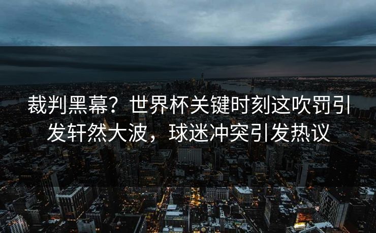 裁判黑幕?世界杯关键时刻这吹罚引发轩然大波,球迷冲突引发热议