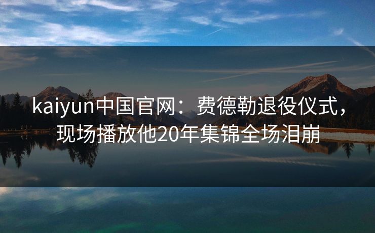 kaiyun中国官网:费德勒退役仪式,现场播放他20年集锦全场泪崩 第1张 kaiyun中国官网:费德勒退役仪式,现场播放他20年集锦全场泪崩 第1张