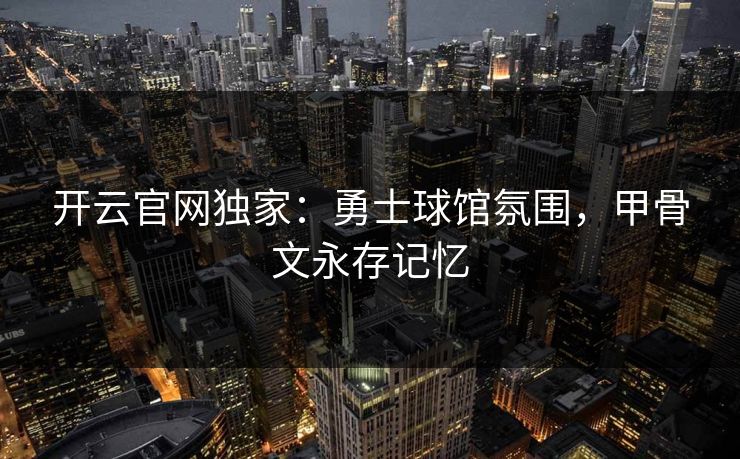 开云官网独家：勇士球馆氛围，甲骨文永存记忆  第1张