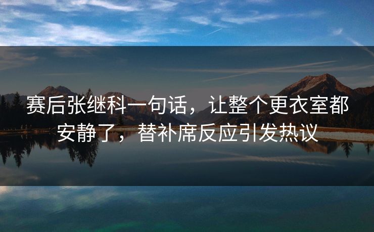 赛后张继科一句话,让整个更衣室都安静了,替补席反应引发热议