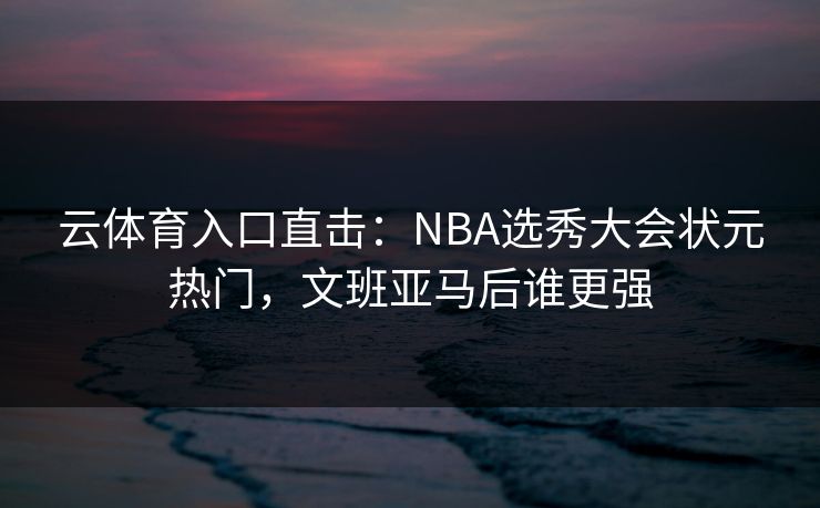 云体育入口直击：NBA选秀大会状元热门，文班亚马后谁更强  第1张