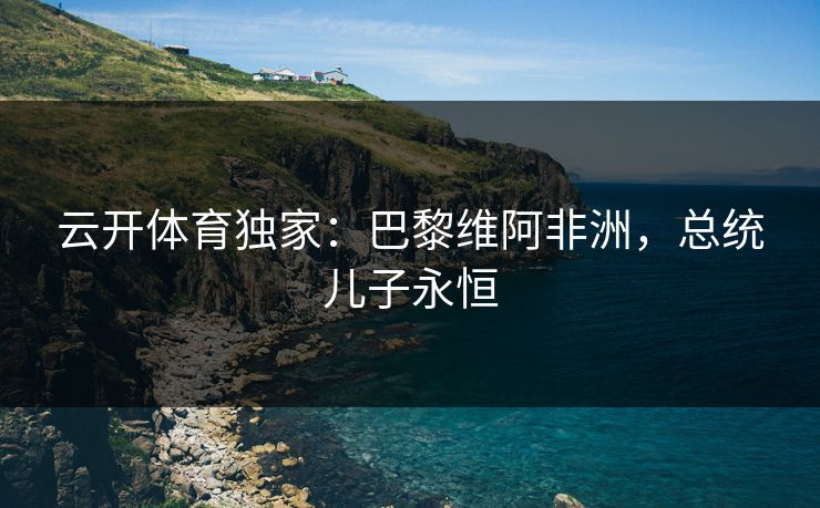 云开体育独家:巴黎维阿非洲,总统儿子永恒