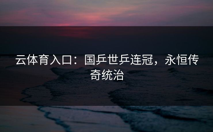 云体育入口:国乒世乒连冠,永恒传奇统治