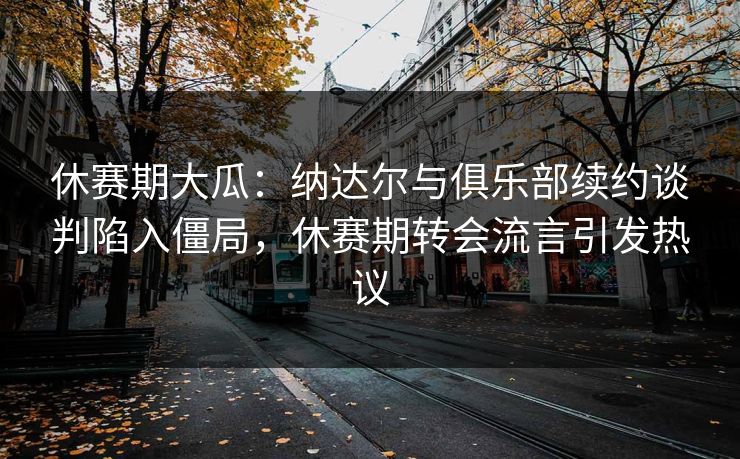 休赛期大瓜：纳达尔与俱乐部续约谈判陷入僵局，休赛期转会流言引发热议